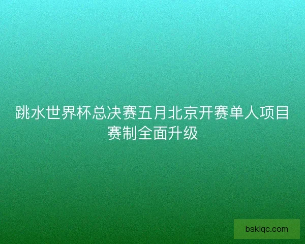 跳水世界杯总决赛五月北京开赛单人项目赛制全面升级