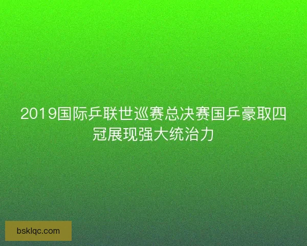 2019国际乒联世巡赛总决赛国乒豪取四冠展现强大统治力