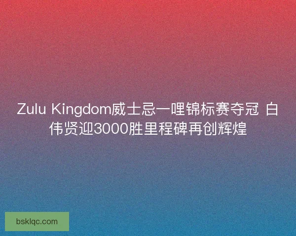 Zulu Kingdom威士忌一哩锦标赛夺冠 白伟贤迎3000胜里程碑再创辉煌