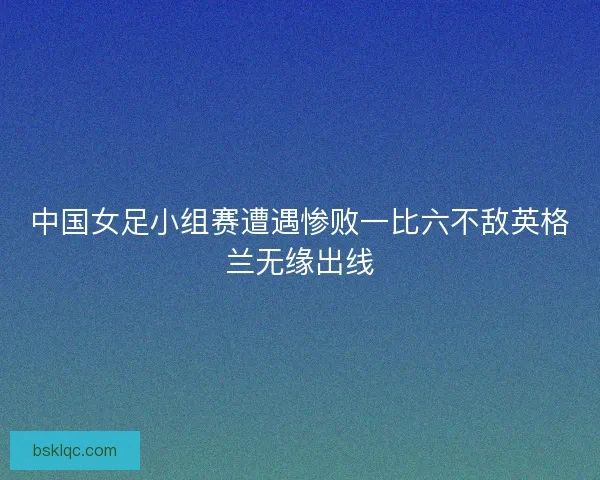 中国女足小组赛遭遇惨败一比六不敌英格兰无缘出线
