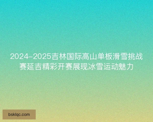 2024-2025吉林国际高山单板滑雪挑战赛延吉精彩开赛展现冰雪运动魅力
